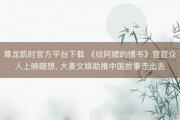 尊龙凯时官方平台下载 《给阿嬷的情书》官宣众人上映瞎想， 大麦文娱助推中国故事走出去