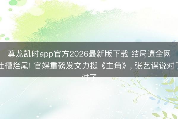 尊龙凯时app官方2026最新版下载 结局遭全网吐槽烂尾! 官媒重磅发文力挺《主角》， 张艺谋说对了