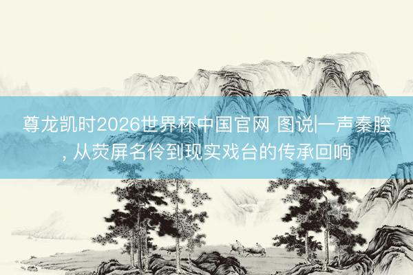 尊龙凯时2026世界杯中国官网 图说|一声秦腔, 从荧屏名伶到现实戏台的传承回响