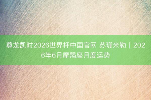 尊龙凯时2026世界杯中国官网 苏珊米勒︱2026年6月摩羯座月度运势