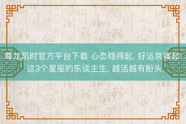 尊龙凯时官方平台下载 心态稳得起， 好运哀痛起! 这3个星座的东谈主生， 越活越有盼头