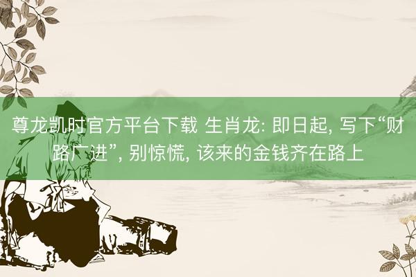 尊龙凯时官方平台下载 生肖龙: 即日起, 写下“财路广进”, 别惊慌, 该来的金钱齐在路上