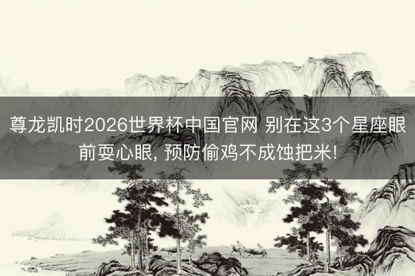 尊龙凯时2026世界杯中国官网 别在这3个星座眼前耍心眼， 预防偷鸡不成蚀把米!