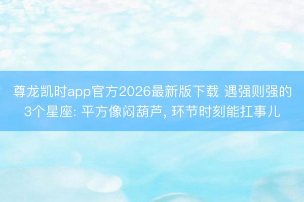 尊龙凯时app官方2026最新版下载 遇强则强的3个星座: 平方像闷葫芦， 环节时刻能扛事儿