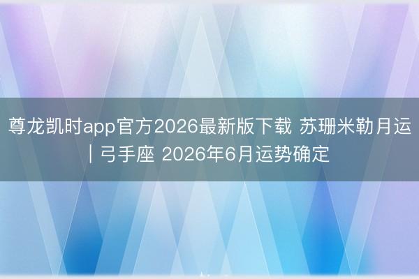尊龙凯时app官方2026最新版下载 苏珊米勒月运| 弓手座 2026年6月运势确定