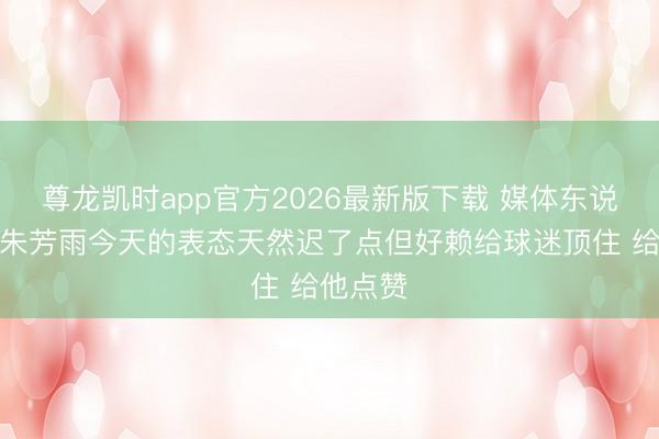尊龙凯时app官方2026最新版下载 媒体东说念主：朱芳雨今天的表态天然迟了点但好赖给球迷顶住 给他点赞