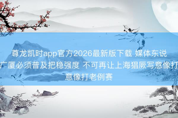 尊龙凯时app官方2026最新版下载 媒体东说念主：广厦必须普及把稳强度 不可再让上海猖厥写意像打老例赛