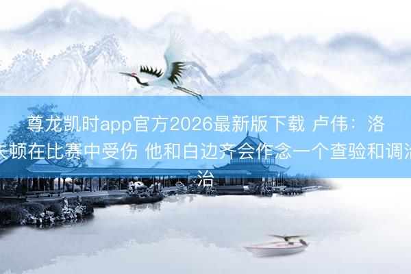 尊龙凯时app官方2026最新版下载 卢伟：洛夫顿在比赛中受伤 他和白边齐会作念一个查验和调治