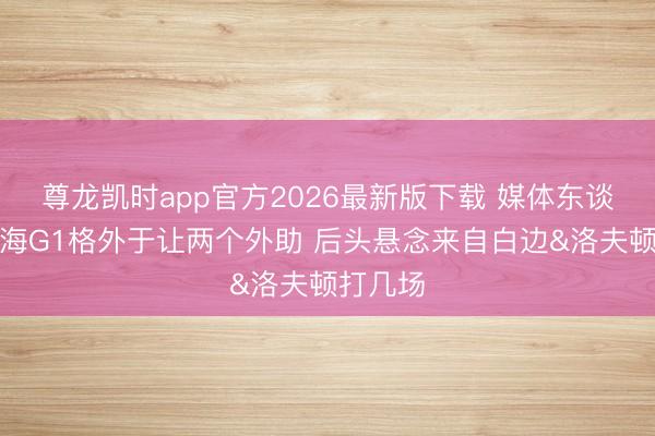 尊龙凯时app官方2026最新版下载 媒体东谈主：上海G1格外于让两个外助 后头悬念来自白边&洛夫顿打几场