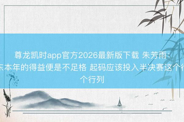 尊龙凯时app官方2026最新版下载 朱芳雨：广东本年的得益便是不足格 起码应该投入半决赛这个行列