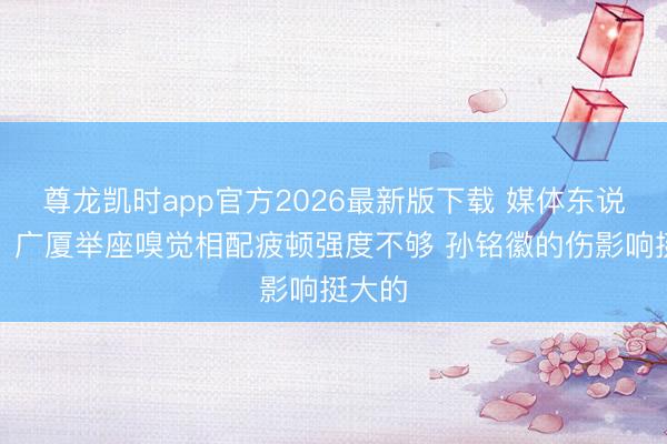 尊龙凯时app官方2026最新版下载 媒体东说念主：广厦举座嗅觉相配疲顿强度不够 孙铭徽的伤影响挺大的