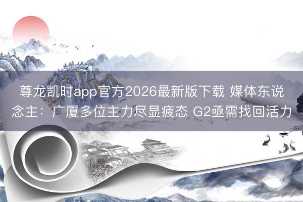 尊龙凯时app官方2026最新版下载 媒体东说念主：广厦多位主力尽显疲态 G2亟需找回活力