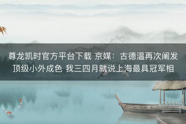 尊龙凯时官方平台下载 京媒：古德温再次阐发顶级小外成色 我三四月就说上海最具冠军相