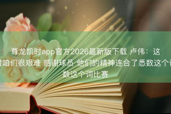 尊龙凯时app官方2026最新版下载 卢伟：这场球对咱们很艰难 感谢球员 他们的精神连合了悉数这个词比赛