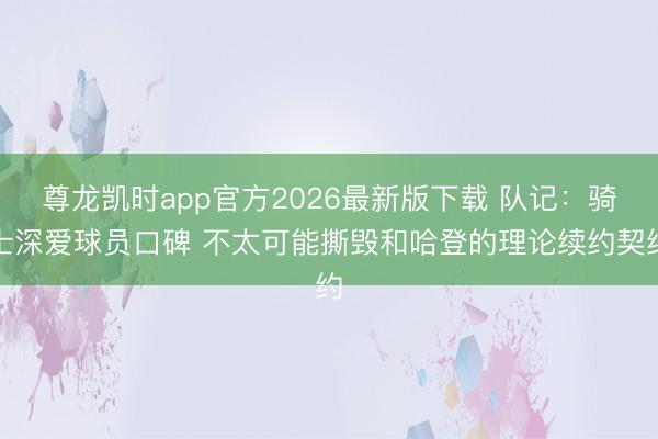 尊龙凯时app官方2026最新版下载 队记：骑士深爱球员口碑 不太可能撕毁和哈登的理论续约契约