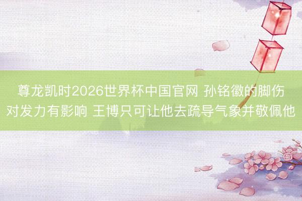 尊龙凯时2026世界杯中国官网 孙铭徽的脚伤对发力有影响 王博只可让他去疏导气象并敬佩他