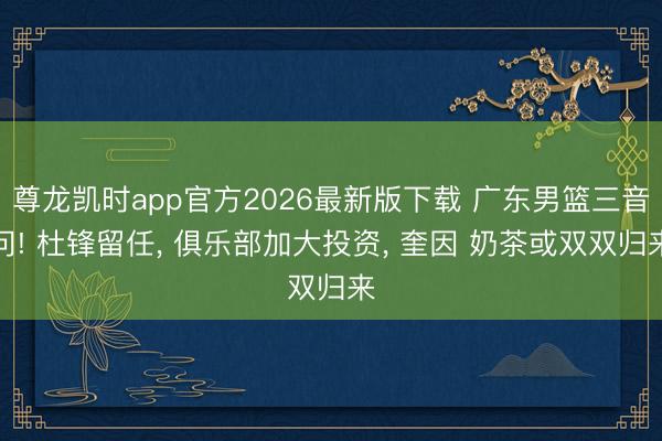 尊龙凯时app官方2026最新版下载 广东男篮三音问! 杜锋留任， 俱乐部加大投资， 奎因 奶茶或双双归来