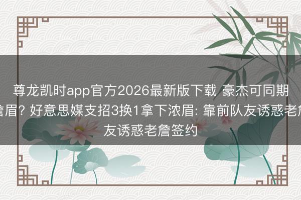 尊龙凯时app官方2026最新版下载 豪杰可同期引进詹眉? 好意思媒支招3换1拿下浓眉: 靠前队友诱惑老詹签约