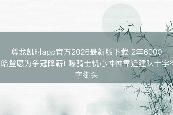 尊龙凯时app官方2026最新版下载 2年6000万， 哈登愿为争冠降薪! 曝骑士忧心忡忡靠近建队十字街头