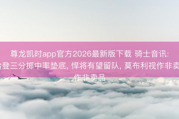 尊龙凯时app官方2026最新版下载 骑士音讯: 哈登三分掷中率垫底， 悍将有望留队， 莫布利视作非卖品