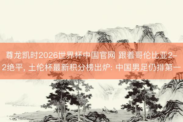 尊龙凯时2026世界杯中国官网 跟着哥伦比亚2-2绝平， 土伦杯最新积分榜出炉: 中国男足仍排第一