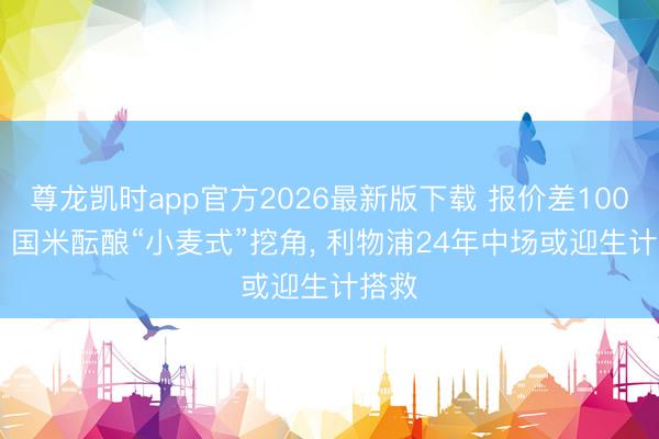 尊龙凯时app官方2026最新版下载 报价差1000万! 国米酝酿“小麦式”挖角， 利物浦24年中场或迎生计搭救