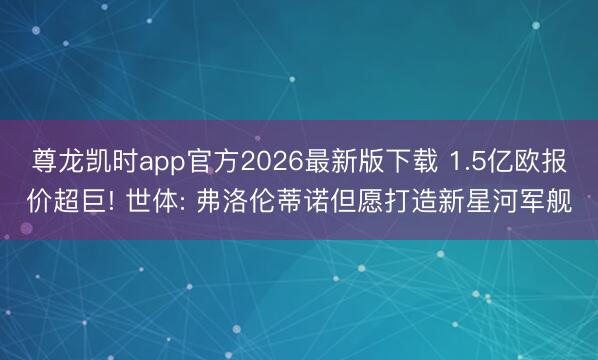 尊龙凯时app官方2026最新版下载 1.5亿欧报价超巨! 世体: 弗洛伦蒂诺但愿打造新星河军舰