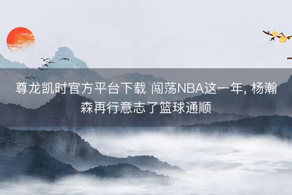 尊龙凯时官方平台下载 闯荡NBA这一年， 杨瀚森再行意志了篮球通顺