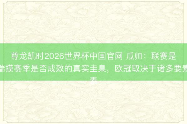尊龙凯时2026世界杯中国官网 瓜帅:联赛是揣摸赛季是否成效的真实圭臬,欧冠取决于诸多要素