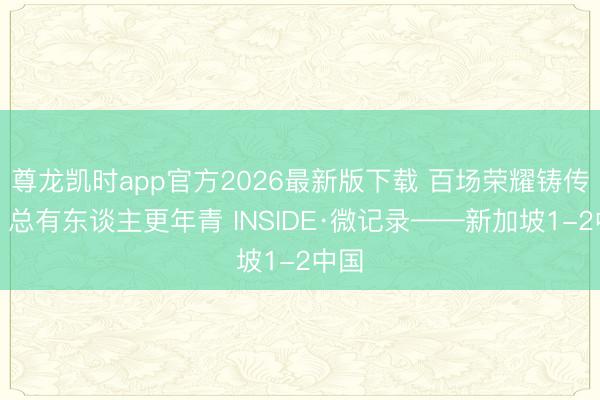 尊龙凯时app官方2026最新版下载 百场荣耀铸传闻，<a href=