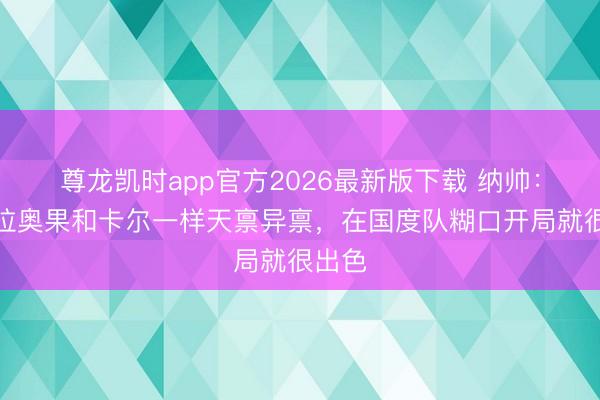 尊龙凯时app官方2026最新版下载 纳帅：韦德拉奥果和卡尔一样天禀异禀，在国度队糊口开局就很出色
