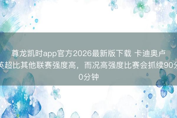 尊龙凯时app官方2026最新版下载 卡迪奥卢:英超比其他联赛强度高,而况高强度比赛会抓续90分钟