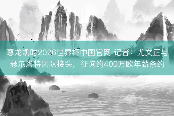 尊龙凯时2026世界杯中国官网 记者：尤文正与瑟尔洛特团队接头，征询约400万欧年薪条约