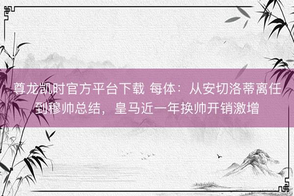 尊龙凯时官方平台下载 每体：从安切洛蒂离任到穆帅总结，皇马近一年换帅开销激增