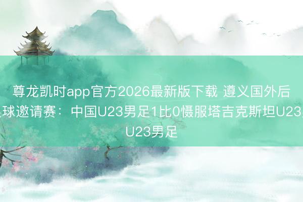 尊龙凯时app官方2026最新版下载 遵义国外后生足球邀请赛：中国U23男足1比0慑服塔吉克斯坦U23男足