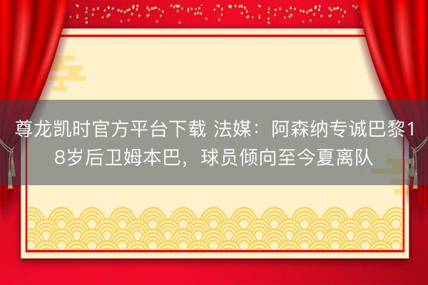 尊龙凯时官方平台下载 法媒:阿森纳专诚巴黎18岁后卫姆本巴,球员倾向至今夏离队