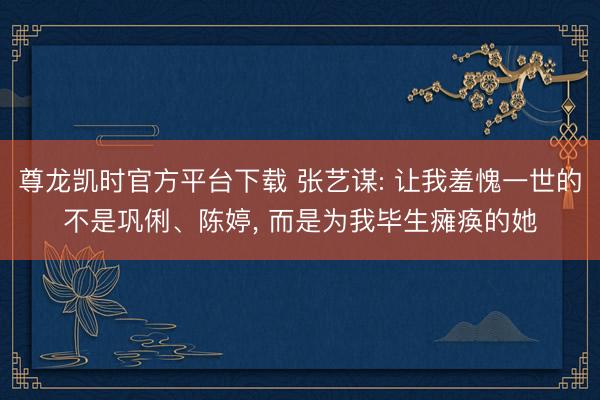 尊龙凯时官方平台下载 张艺谋: 让我羞愧一世的不是巩俐、陈婷， 而是为我毕生瘫痪的她