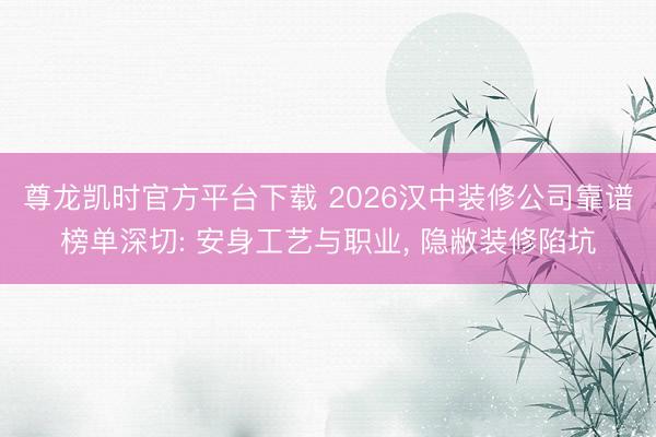 尊龙凯时官方平台下载 2026汉中装修公司靠谱榜单深切: 安身工艺与职业， 隐敝装修陷坑