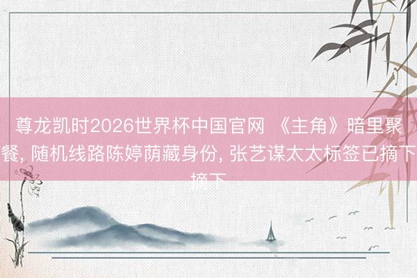 尊龙凯时2026世界杯中国官网 《主角》暗里聚餐， 随机线路陈婷荫藏身份， 张艺谋太太标签已摘下