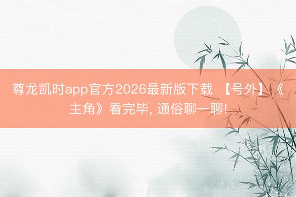 尊龙凯时app官方2026最新版下载 【号外】《主角》看完毕， 通俗聊一聊!