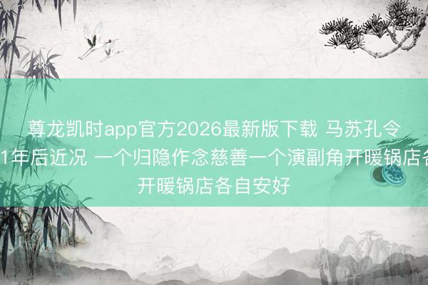 尊龙凯时app官方2026最新版下载 马苏孔令辉离异11年后近况 一个归隐作念慈善一个演副角开暖锅店各自安好