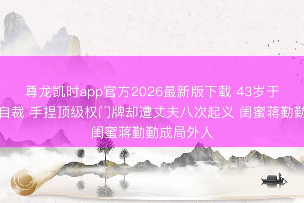 尊龙凯时app官方2026最新版下载 43岁于佳卉烧炭自裁 手捏顶级权门牌却遭丈夫八次起义 闺蜜蒋勤勤成局外人