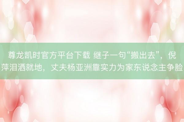 尊龙凯时官方平台下载 继子一句“搬出去”，倪萍泪洒就地，丈夫杨亚洲靠实力为家东说念主争脸