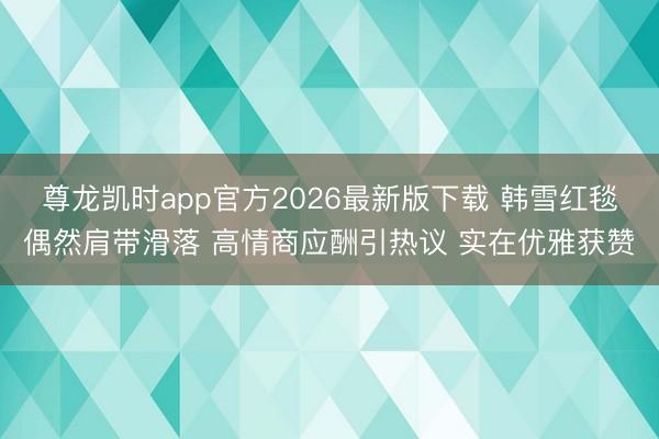尊龙凯时app官方2026最新版下载 韩雪红毯偶然肩带滑落 高情商应酬引热议 实在优雅获赞