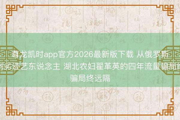 尊龙凯时app官方2026最新版下载 从俄罗斯娜娜到劣迹艺东说念主 湖北农妇翟革英的四年流量骗局终远隔