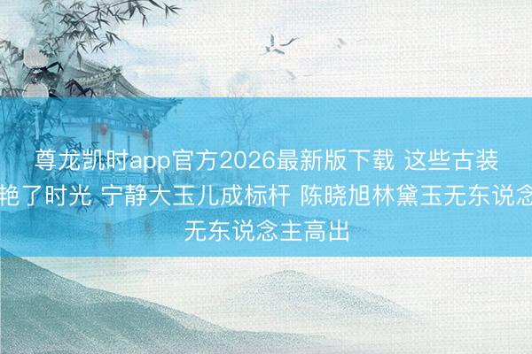 尊龙凯时app官方2026最新版下载 这些古装女神惊艳了时光 宁静大玉儿成标杆 陈晓旭林黛玉无东说念主高出