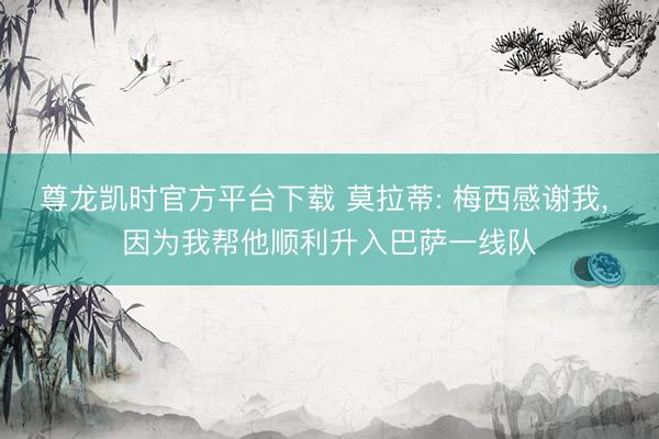 尊龙凯时官方平台下载 莫拉蒂: 梅西感谢我， 因为我帮他顺利升入巴萨一线队