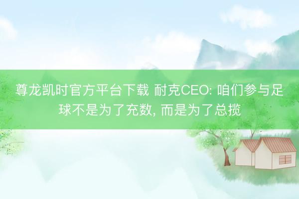 尊龙凯时官方平台下载 耐克CEO: 咱们参与足球不是为了充数， 而是为了总揽