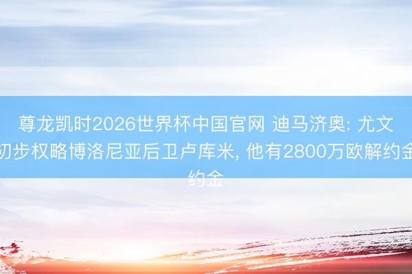 尊龙凯时2026世界杯中国官网 迪马济奥: 尤文初步权略博洛尼亚后卫卢库米， 他有2800万欧解约金