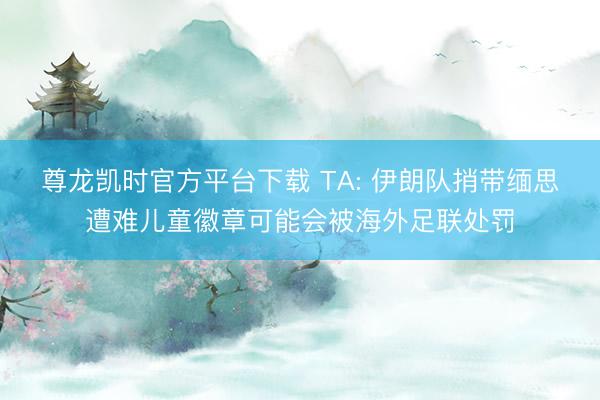 尊龙凯时官方平台下载 TA: 伊朗队捎带缅思遭难儿童徽章可能会被海外足联处罚
